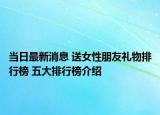 當日最新消息 送女性朋友禮物排行榜 五大排行榜介紹