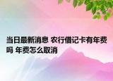 當(dāng)日最新消息 農(nóng)行借記卡有年費(fèi)嗎 年費(fèi)怎么取消