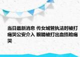 當(dāng)日最新消息 傳女城管執(zhí)法時(shí)被打痛哭公安介入 眼睛被打出血捂臉痛哭