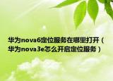 華為nova6定位服務(wù)在哪里打開（華為nova3e怎么開啟定位服務(wù)）