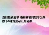 當日最新消息 遇到感情問題怎么辦 以下6種方法可以幫到你