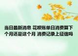 當(dāng)日最新消息 花唄賬單日消費(fèi)算下個(gè)月還是這個(gè)月 消費(fèi)記錄上征信嗎