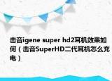 擊音igene super hd2耳機(jī)效果如何（擊音SuperHD二代耳機(jī)怎么充電）