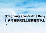 求Bigbang《Fantastic（Baby》羅馬音歌詞網(wǎng)上搜的都對不上）