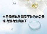 當日最新消息 演員王琳的老公是誰 有沒有生育孩子