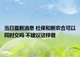當日最新消息 社保和新農(nóng)合可以同時交嗎 不建議這樣做