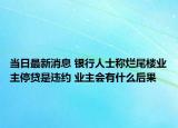 當(dāng)日最新消息 銀行人士稱爛尾樓業(yè)主停貸是違約 業(yè)主會(huì)有什么后果