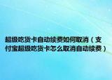 超級吃貨卡自動續(xù)費如何取消（支付寶超級吃貨卡怎么取消自動續(xù)費）