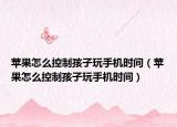蘋果怎么控制孩子玩手機時間（蘋果怎么控制孩子玩手機時間）