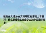 唯物主義,唯心主義和辯證法,形而上學是對（什么是唯物主義唯心主義辯證法形而上）
