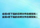 全民k歌下載的音頻文件在哪里找（全民k歌下載的音頻文件在哪里找）