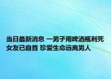 當(dāng)日最新消息 一男子用啤酒瓶刺死女友已自首 珍愛生命遠(yuǎn)離男人