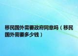 移民國(guó)外需要政府同意嗎（移民國(guó)外需要多少錢）