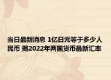 當(dāng)日最新消息 1億日元等于多少人民幣 揭2022年兩國貨幣最新匯率