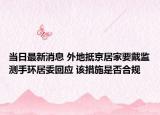 當(dāng)日最新消息 外地抵京居家要戴監(jiān)測(cè)手環(huán)居委回應(yīng) 該措施是否合規(guī)