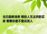 當(dāng)日最新消息 哪些人無法貸款買房 看看你是不是這類人
