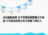 當(dāng)日最新消息 女子穿著短裙跳舞大汗淋漓 大爺露出欣賞之色大媽看了想打人