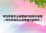華為手表怎么設(shè)置自己的照片表盤（華為手表怎么設(shè)置自己的照片）