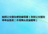 如何讓女朋友感覺(jué)被尊重（怎樣讓女朋友乖乖含我老二不用拽頭發(fā)逼著呢）