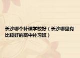 長沙哪個(gè)補(bǔ)課學(xué)校好（長沙哪里有比較好的高中補(bǔ)習(xí)班）
