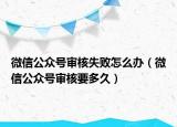 微信公眾號審核失敗怎么辦（微信公眾號審核要多久）