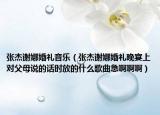 張杰謝娜婚禮音樂（張杰謝娜婚禮晚宴上對父母說的話時放的什么歌曲急啊啊啊）