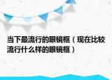 當(dāng)下最流行的眼鏡框（現(xiàn)在比較流行什么樣的眼鏡框）