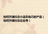 如何開通抖音小店賣自己的產(chǎn)品（如何開通抖音企業(yè)號）