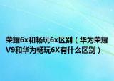 榮耀6x和暢玩6x區(qū)別（華為榮耀V9和華為暢玩6X有什么區(qū)別）