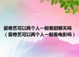 愛奇藝可以兩個人一起看劇聊天嗎（愛奇藝可以兩個人一起看電影嗎）