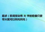 跪求（歌詞里邊有 火 字的歌曲只要帶火就可以拜托拜托）