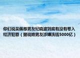 你們說吳佩慈男友紀(jì)曉波到底有沒有卷入經(jīng)濟(jì)犯罪（據(jù)說她男友涉嫌洗錢5000億）