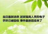 當(dāng)日最新消息 居家隔離人員稱電子手環(huán)已被回收 事件最新后續(xù)來了
