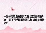 一男子用啤酒瓶刺死女友 已自首詳細(xì)內(nèi)容 一男子用啤酒瓶刺死女友 已自首具體介紹