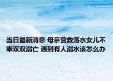 當(dāng)日最新消息 母親營救落水女兒不幸雙雙溺亡 遇到有人溺水該怎么辦