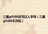 三星g9300還可以入手嗎（三星g9300不開機(jī)）