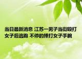 當(dāng)日最新消息 江蘇一男子當(dāng)街毆打女子后逃跑 不停的捶打女子手腕