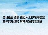 當(dāng)日最新消息 銀行人士稱(chēng)爛尾樓業(yè)主停貸是違約 房財(cái)兩空找誰(shuí)理賠