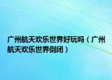 廣州航天歡樂世界好玩嗎（廣州航天歡樂世界倒閉）
