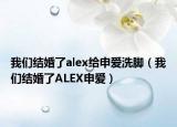 我們結(jié)婚了alex給申愛洗腳（我們結(jié)婚了ALEX申愛）