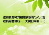 誰有真封神龍眼破解版啊\\（現(xiàn)在能用的就行..... 大俠們來啊.....）