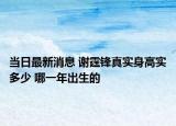 當(dāng)日最新消息 謝霆鋒真實身高實多少 哪一年出生的