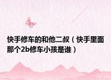 快手修車的和他二叔（快手里面那個(gè)2b修車小孩是誰）