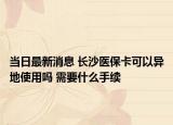 當日最新消息 長沙醫(yī)保卡可以異地使用嗎 需要什么手續(xù)