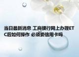 當日最新消息 工商銀行網(wǎng)上辦理ETC后如何操作 必須要信用卡嗎