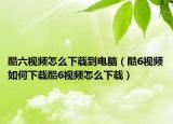 酷六視頻怎么下載到電腦（酷6視頻如何下載酷6視頻怎么下載）