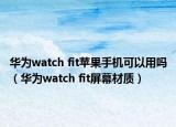 華為watch fit蘋果手機(jī)可以用嗎（華為watch fit屏幕材質(zhì)）