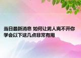 當(dāng)日最新消息 如何讓男人離不開(kāi)你 學(xué)會(huì)以下這幾點(diǎn)非常有用