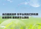 當日最新消息 在平臺買的打折機票能退票嗎 退票費怎么算的