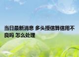 當(dāng)日最新消息 多頭授信算信用不良嗎 怎么處理